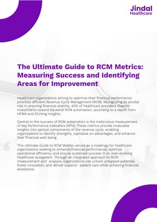The Ultimate Guide to RCM Metrics:
Measuring Success and Identifying
Areas for Improvement
Healthcare organizations aiming to optimize their financial performance
prioritize efficient Revenue Cycle Management (RCM). Recognizing its pivotal
role in ensuring financial stability, 40% of healthcare providers channel
investments toward Backend RCM automation, according to a report from
HFMA and Eliciting Insights.


Central to the success of RCM automation is the meticulous measurement
of Key Performance Indicators (KPIs). These metrics provide invaluable
insights into various components of the revenue cycle, enabling
organizations to identify strengths, capitalize on advantages, and enhance
their financial well-being. 


This Ultimate Guide to RCM Metrics serves as a roadmap for healthcare
organizations seeking to enhance financial performance, optimize
operational efficiency, and ensure sustained success in an ever-evolving
healthcare ecosystem. Through an integrated approach to RCM
measurement and analysis, organizations can unlock untapped potential,
foster innovation, and deliver superior patient care while achieving financial
excellence.
 