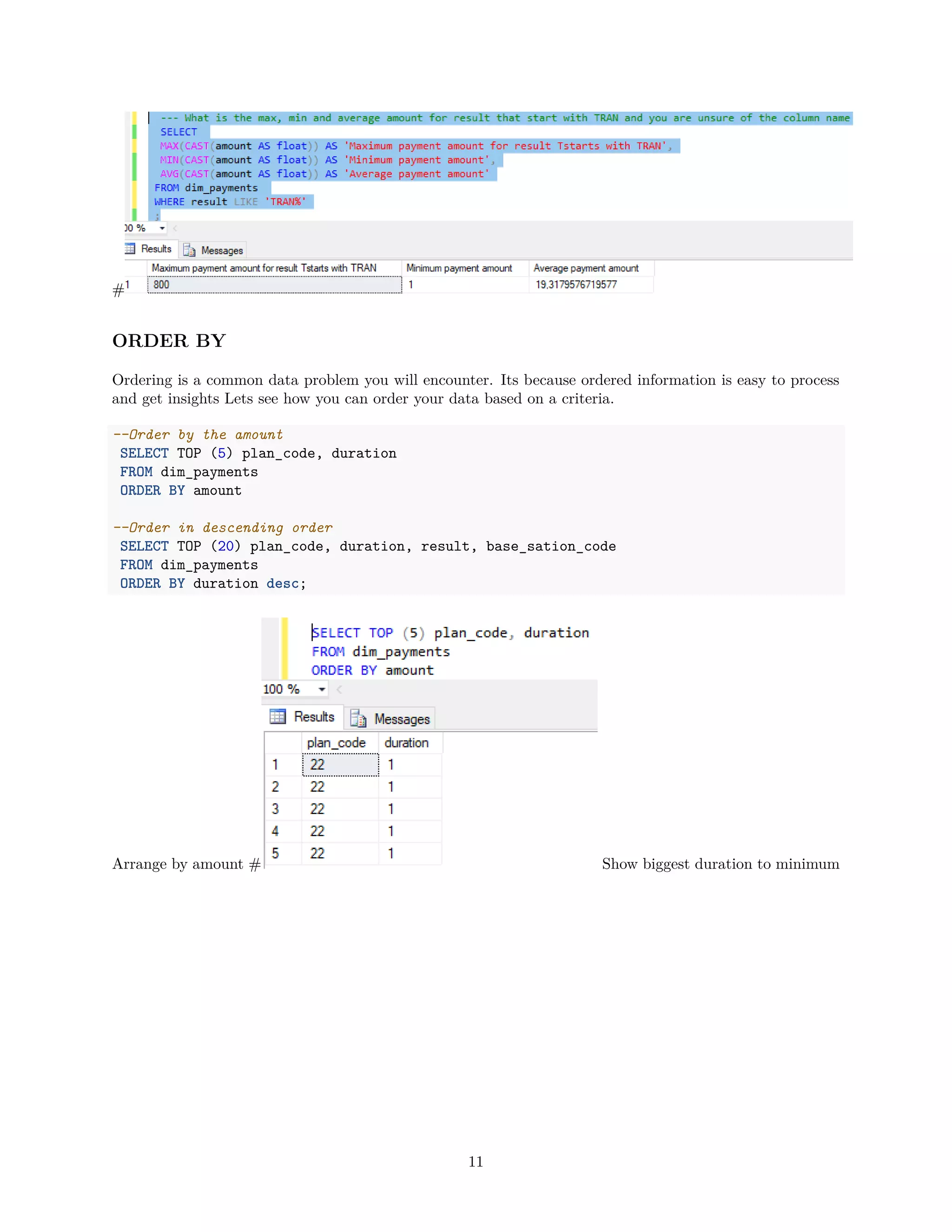#
ORDER BY
Ordering is a common data problem you will encounter. Its because ordered information is easy to process
and get insights Lets see how you can order your data based on a criteria.
--Order by the amount
SELECT TOP (5) plan_code, duration
FROM dim_payments
ORDER BY amount
--Order in descending order
SELECT TOP (20) plan_code, duration, result, base_sation_code
FROM dim_payments
ORDER BY duration desc;
Arrange by amount # Show biggest duration to minimum
11
 