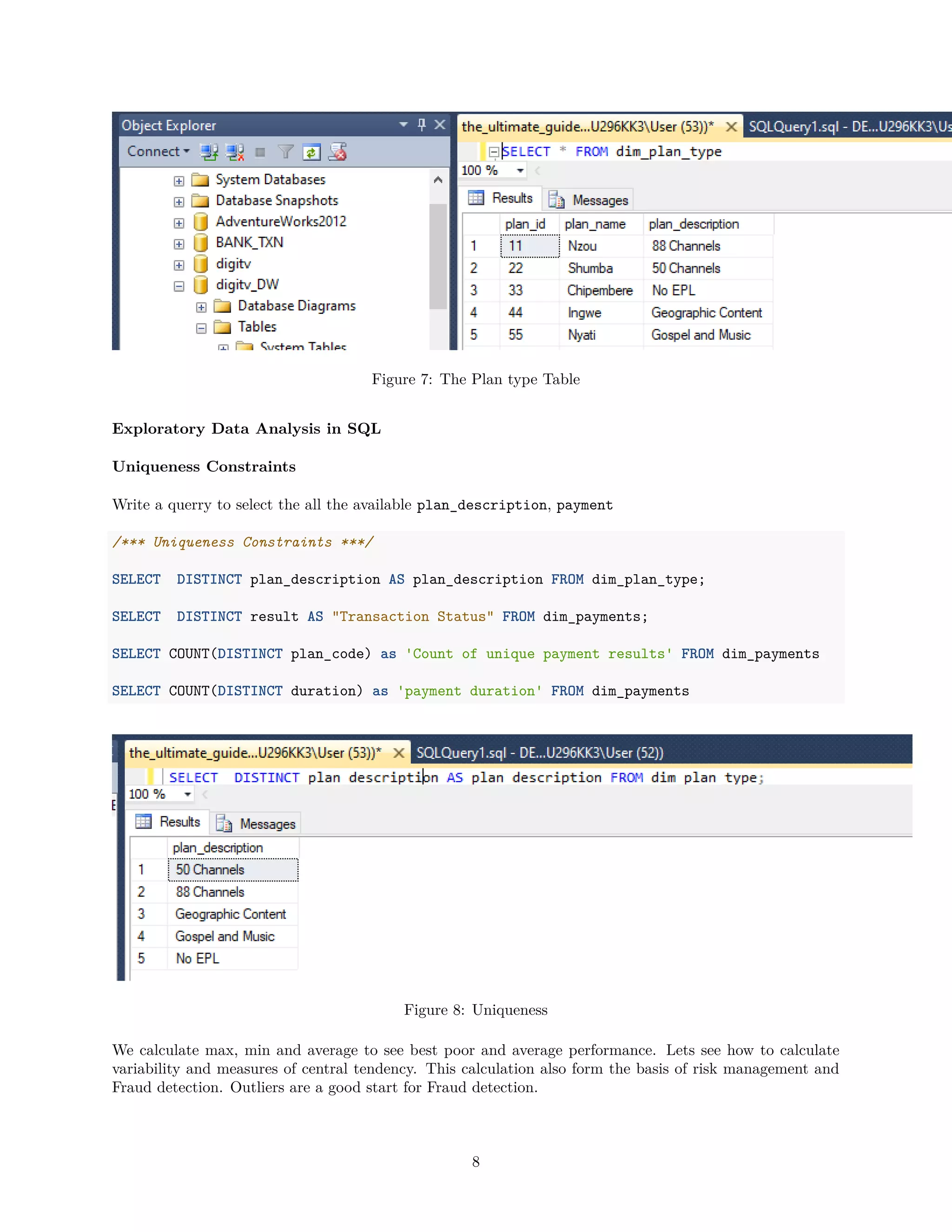 Figure 7: The Plan type Table
Exploratory Data Analysis in SQL
Uniqueness Constraints
Write a querry to select the all the available plan_description, payment
/*** Uniqueness Constraints ***/
SELECT DISTINCT plan_description AS plan_description FROM dim_plan_type;
SELECT DISTINCT result AS "Transaction Status" FROM dim_payments;
SELECT COUNT(DISTINCT plan_code) as 'Count of unique payment results' FROM dim_payments
SELECT COUNT(DISTINCT duration) as 'payment duration' FROM dim_payments
Figure 8: Uniqueness
We calculate max, min and average to see best poor and average performance. Lets see how to calculate
variability and measures of central tendency. This calculation also form the basis of risk management and
Fraud detection. Outliers are a good start for Fraud detection.
8
 