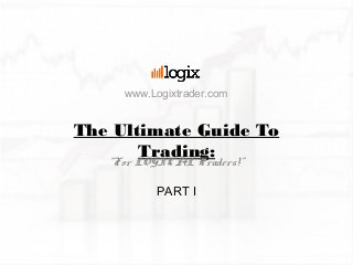 The Ultimate Guide To
Trading:“For LOGICAL Traders!”
PART I
www.Logixtrader.com
 