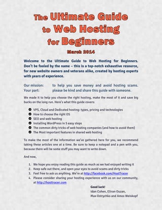 Welcome to the Ultimate Guide to Web Hosting for Beginners.
Don’t be fooled by the name – this is a top-notch exhaustive resource,
for new website owners and veterans alike, created by hosting experts
with years of experience.
Our mission: to help you save money and avoid hosting scams.
Your part: please be kind and share this guide with someone.
We made it to help you choose the right hosting, make the most of it and save big
bucks on the long run. Here’s what this guide covers:
VPS, Cloud and Dedicated hosting: types, pricing and technologies
How to choose the right OS
SEO and web hosting
Installing WordPress in 5 easy steps
The common dirty tricks of web hosting companies (and how to avoid them)
The Most important features in shared web hosting
To make the most of the information we’ve gathered here for you, we recommend
taking these articles one at a time. Be sure to keep a notepad and a pen with you,
because there will be some stuff you may want to write down.
And now,
1. We hope you enjoy reading this guide as much as we had enjoyed writing it
2. Keep safe out there, and open your eyes to avoid scams and dirty tricks
3. Feel free to ask us anything. We’re at http://facebook.com/HostTracer
4. Please consider sharing your hosting experience with us on our community,
at http://hosttracer.com
Good luck!
Idan Cohen, Eliran Ouzan,
Max Ostryzhko and Amos Weiskopf
 