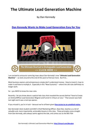 The Ultimate Lead Generation Machine
                                      by Dan Kennedy


    Dan Kennedy Wants to Make Lead Generation Easy for You




I am excited to announce some big news about Dan Kennedy’s new “Ultimate Lead Generation
Machine” – so stick around to the end of this post to find out more. But first…

Most business owners and entrepreneurs simply don’t understand money: How to invest it, how to
make it and how to multiply it. Especially in this “New Economy” – where the old rules definitely no
longer work.

So – you NEED to know the new rules.

Recently, I let you know about a special tele-class that revealed the secrets behind “How to Create
an Online/Offline Lead Generation Magnet and Funnel in 3 Hours or Less.” That session was held
last night and it was a real eye-opener.

If you missed it, you’re in luck – because we’ve all been given free access to an unedited replay.

Dan Kennedy’s best student and GKIC’s Chief Marketing Officer, Dave Dee, teaches us a lot of
valuable and, more importantly, actionable lessons in this class. These principles come straight
from Dan Kennedy, who always swims against the tide, and comes out as the BIG FISH




             Dan Kennedy’s Ultimate Lead Generation Machine: http://tinyurl.com/dksulgm
 