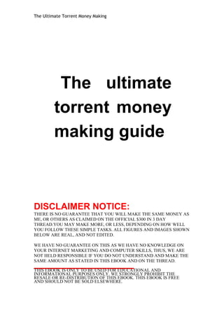 The Ultimate Torrent Money Making 
The ultimate 
torrent money 
making guide 
DISCLAIMER NOTICE: 
THERE IS NO GUARANTEE THAT YOU WILL MAKE THE SAME MONEY AS 
ME, OR OTHERS AS CLAIMED ON THE OFFICIAL $300 IN 3 DAY 
THREAD.YOU MAY MAKE MORE, OR LESS, DEPENDING ON HOW WELL 
YOU FOLLOW THESE SIMPLE TASKS. ALL FIGURES AND IMAGES SHOWN 
BELOW ARE REAL, AND NOT EDITED. 
WE HAVE NO GUARANTEE ON THIS AS WE HAVE NO KNOWLEDGE ON 
YOUR INTERNET MARKETING AND COMPUTER SKILLS, THUS, WE ARE 
NOT HELD RESPONSIBLE IF YOU DO NOT UNDERSTAND AND MAKE THE 
SAME AMOUNT AS STATED IN THIS EBOOK AND ON THE THREAD. 
THIS EBOOK IS ONLY TO BE USED FOR EDUCATIONAL AND 
INFORMATIONAL PURPOSES ONLY. WE STRONGLY PROHIBIT THE 
RESALE OR RE-DISTRIBUTION OF THIS EBOOK. THIS EBOOK IS FREE 
AND SHOULD NOT BE SOLD ELSEWHERE. 
 