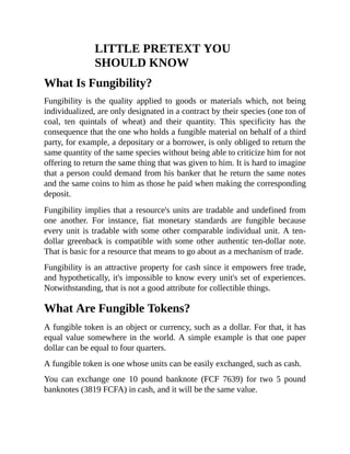 LITTLE PRETEXT YOU
SHOULD KNOW
What Is Fungibility?
Fungibility is the quality applied to goods or materials which, not being
individualized, are only designated in a contract by their species (one ton of
coal, ten quintals of wheat) and their quantity. This specificity has the
consequence that the one who holds a fungible material on behalf of a third
party, for example, a depositary or a borrower, is only obliged to return the
same quantity of the same species without being able to criticize him for not
offering to return the same thing that was given to him. It is hard to imagine
that a person could demand from his banker that he return the same notes
and the same coins to him as those he paid when making the corresponding
deposit.
Fungibility implies that a resource's units are tradable and undefined from
one another. For instance, fiat monetary standards are fungible because
every unit is tradable with some other comparable individual unit. A ten-
dollar greenback is compatible with some other authentic ten-dollar note.
That is basic for a resource that means to go about as a mechanism of trade.
Fungibility is an attractive property for cash since it empowers free trade,
and hypothetically, it's impossible to know every unit's set of experiences.
Notwithstanding, that is not a good attribute for collectible things.
What Are Fungible Tokens?
A fungible token is an object or currency, such as a dollar. For that, it has
equal value somewhere in the world. A simple example is that one paper
dollar can be equal to four quarters.
A fungible token is one whose units can be easily exchanged, such as cash.
You can exchange one 10 pound banknote (FCF 7639) for two 5 pound
banknotes (3819 FCFA) in cash, and it will be the same value.
 