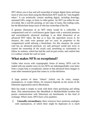 NFT allows you to buy and sell ownership of unique digital items and keep
track of who owns them using the Blockchain NFT stands for "non-fungible
token." It can technically contain anything digital, including drawings,
animated GIFs, songs, or items in video games. An NFT can either be one-
of-a-kind, like a real-life painting, or one copy of many, like trading cards,
but the Blockchain keeps track of who has ownership of the file.
A genuine illustration of an NFT token would be a collectible. A
computerized card of a well-known game figure with a restricted presence
and extraordinarily advanced markings is an ideal illustration of an
advanced NFT token. Be that as it may, the equivalent occurs if, for
instance, the cards were genuine and we carry its properties to the
computerized world utilizing a blockchain. For this situation, the actual
card has an advanced portrayal, yet said portrayal would just serve to
control the ownership of the actual card, permitting us consistently to
follow its realness, which has had the card on past events, and confirm that
it is without a doubt the card we need.
What makes NFTs so exceptional?
Unlike what occurs with cryptographic forms of money, NFTs can't be
traded with one another since no two NFTs are indistinguishable: your letter
from a crypto kitty is exceptional, similar to that advanced show-stopper or
some other immaterial great that comes in. in this definition.
A large portion of these "tokens" (which can be coins, stamps,
masterpieces, or crypto felines, for instance) depends on the norms of the
Ethereum organization and its Blockchain.
Here has made it simple to work with them when purchasing and selling
them. That administrations like MetaMask or MyEtherWallet (wallets that
permit communication with Ethereum) are benchmarks in this kind of
exchange. What's more, NFTs have a few qualities:
Unusually extraordinary: these resources have numerous analogies
with masterpieces, of which there might be duplicates (it is much
 