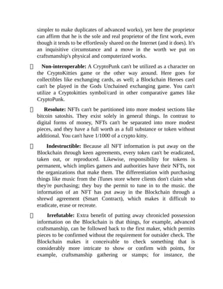 simpler to make duplicates of advanced works), yet here the proprietor
can affirm that he is the sole and real proprietor of the first work, even
though it tends to be effortlessly shared on the Internet (and it does). It's
an inquisitive circumstance and a move in the worth we put on
craftsmanship's physical and computerized works.
Non-interoperable: A CryptoPunk can't be utilized as a character on
the CryptoKitties game or the other way around. Here goes for
collectibles like exchanging cards, as well; a Blockchain Heroes card
can't be played in the Gods Unchained exchanging game. You can't
utilize a Cryptokitties symbol/card in other comparative games like
CryptoPunk.
Resolute: NFTs can't be partitioned into more modest sections like
bitcoin satoshis. They exist solely in general things. In contrast to
digital forms of money, NFTs can't be separated into more modest
pieces, and they have a full worth as a full substance or token without
additional. You can't have 1/1000 of a crypto kitty.
Indestructible: Because all NFT information is put away on the
Blockchain through keen agreements, every token can't be eradicated,
taken out, or reproduced. Likewise, responsibility for tokens is
permanent, which implies gamers and authorities have their NFTs, not
the organizations that make them. The differentiation with purchasing
things like music from the iTunes store where clients don't claim what
they're purchasing; they buy the permit to tune in to the music. the
information of an NFT has put away in the Blockchain through a
shrewd agreement (Smart Contract), which makes it difficult to
eradicate, erase or recreate.
Irrefutable: Extra benefit of putting away chronicled possession
information on the Blockchain is that things, for example, advanced
craftsmanship, can be followed back to the first maker, which permits
pieces to be confirmed without the requirement for outsider check. The
Blockchain makes it conceivable to check something that is
considerably more intricate to show or confirm with points, for
example, craftsmanship gathering or stamps; for instance, the
 