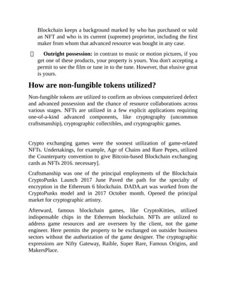 Blockchain keeps a background marked by who has purchased or sold
an NFT and who is its current (supreme) proprietor, including the first
maker from whom that advanced resource was bought in any case.
Outright possession: in contrast to music or motion pictures, if you
get one of these products, your property is yours. You don't accepting a
permit to see the film or tune in to the tune. However, that elusive great
is yours.
How are non-fungible tokens utilized?
Non-fungible tokens are utilized to confirm an obvious computerized defect
and advanced possession and the chance of resource collaborations across
various stages. NFTs are utilized in a few explicit applications requiring
one-of-a-kind advanced components, like cryptography (uncommon
craftsmanship), cryptographic collectibles, and cryptographic games.
Crypto exchanging games were the soonest utilization of game-related
NFTs. Undertakings, for example, Age of Chains and Rare Pepes, utilized
the Counterparty convention to give Bitcoin-based Blockchain exchanging
cards as NFTs 2016. necessary].
Craftsmanship was one of the principal employments of the Blockchain
CryptoPunks Launch 2017 June Paved the path for the specialty of
encryption in the Ethereum 6 blockchain. DADA.art was worked from the
CryptoPunks model and in 2017 October month. Opened the principal
market for cryptographic artistry.
Afterward, famous blockchain games, like CryptoKitties, utilized
indispensable chips in the Ethereum blockchain. NFTs are utilized to
address game resources and are overseen by the client, not the game
engineer. Here permits the property to be exchanged on outsider business
sectors without the authorization of the game designer. The cryptographic
expressions are Nifty Gateway, Raible, Super Rare, Famous Origins, and
MakersPlace.
 