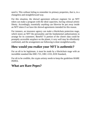 need it. This without failing to remember its primary properties, that is, in a
changeless and straightforward way.
For this situation, the shrewd agreement software engineer for an NFT
token can make a program with the ideal capacities, having colossal artistic
liberty. Accordingly, essentially anything can likewise be put away inside
an NFT token if we have the shrewd agreements intended for this reason.
For instance, an insurance agency can make a blockchain protection stage,
which stores an NFT the personality and the fundamental authorizations to
arrange for its customers. Benefit? A portion of the client's data could be
promptly accessible anyplace on the planet, it very well may be effortlessly
confirmed, and the arrangement use following is done straightforwardly.
How would you realize your NFT is authentic?
For an nft to be legitimate, it must be made by a blockchain stage with an
incredible standard like ERC-721, ERC-1155, EOS Standard,
For nft to be credible, the crypto artistry needs to keep the guidelines RARE
PEPES.
What are Rare Pepes?
 