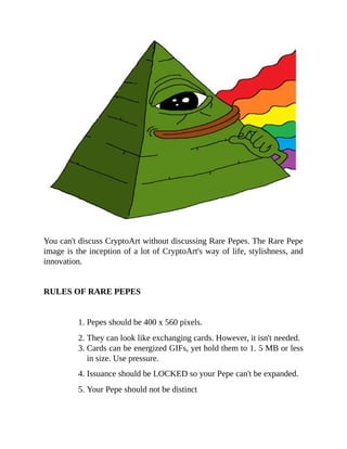 You can't discuss CryptoArt without discussing Rare Pepes. The Rare Pepe
image is the inception of a lot of CryptoArt's way of life, stylishness, and
innovation.
RULES OF RARE PEPES
1. Pepes should be 400 x 560 pixels.
2. They can look like exchanging cards. However, it isn't needed.
3. Cards can be energized GIFs, yet hold them to 1. 5 MB or less
in size. Use pressure.
4. Issuance should be LOCKED so your Pepe can't be expanded.
5. Your Pepe should not be distinct
 