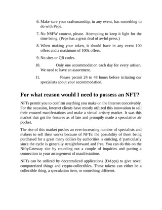 6. Make sure your craftsmanship, in any event, has something to
do with Pepe.
7. No NSFW content, please. Attempting to keep it light for the
time being. (Pepe has a great deal of awful press.)
8. When making your token, it should have in any event 100
offers and a maximum of 100k offers.
9. No sites or QR codes.
10. Only one accommodation each day for every artisan.
We need to have an assortment.
11. Please permit 24 to 48 hours before irritating our
specialists about your accommodation.
For what reason would I need to possess an NFT?
NFTs permit you to confirm anything you make on the Internet conceivably.
For the occasion, Internet clients have mostly utilized this innovation to sell
their ensured manifestations and make a virtual artistry market. It was this
market that got the features as of late and promptly made a speculative air
pocket.
The rise of this market pushes an ever-increasing number of specialists and
makers to sell their works because of NFTs: the possibility of them being
purchased for a great many dollars by authorities is enticing, d 'particularly
since the cycle is generally straightforward and free. You can do this on the
NiftyGateway site by rounding out a couple of inquiries and putting a
connection to your arrangement of manifestations.
NFTs can be utilized by decentralized applications (DApps) to give novel
computerized things and crypto-collectibles. These tokens can either be a
collectible thing, a speculation item, or something different.
 
