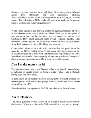 Gaming economies are the same old thing. Since numerous web-based
games have effectively had their economies, utilizing
BlockchainBlockchain to tokenize gaming resources is making just a stride
further. The utilization of NFTs might take care of or moderate the normal
issue of swelling that numerous games have.
While virtual universes are thriving, another energizing utilization of NFTs
is the tokenization of natural resources. These NFTs can address parts of
true resources that can be put away and exchanged as tokens on a
blockchain. Here could acquaint some overall required liquidity with
numerous business sectors that in any case wouldn't have a lot, like artistic
work, land, uncommon collectible things, and some more.
Computerized character is additionally an area that can profit from the
properties of NFTs. Putting away ID and possession information on the
Blockchain would build protection and information respectability for some
individuals worldwide. Simultaneously, simple and trustless exchanges of
these resources could decrease rubbing in the worldwide economy.
Can I make money on it?
The appropriate response is yes. You can either bring in cash through being
a craftsman of crypto artistry or being a picture taker. Here is through
selling your fine art or photo.
In case you're as yet suspicious about NFTs, maybe it would increase the
revenue you to realize that a few groups have acquired more than $20,000
from selling one NFT.
Here shows how much potential the NFT space holds for the craftsman.
Are NFTs new?
The above questions rapidly take us on an authentic excursion and answer
the inquiry. When was the main NFT created? As opposed to many's
 