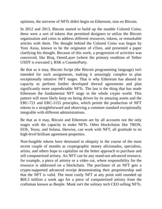 opinions, the universe of NFTs didn't begin on Ethereum, sino en Bitcoin.
In 2012 and 2013, Bitcoin started to build up the notable Colored Coins;
these were a sort of tokens that permitted designers to utilize the Bitcoin
organization and coins to address different resources, tokens, or remarkable
articles with them. The thought behind the Colored Coins was begun by
Yoni Assia, known to be the originator of eToro, and presented a paper
clarifying his thought. Because of this work, a progression of activities was
conceived, like Bisq, OmniLayer (where the primary rendition of Tether
USDT is executed ), RSK o CounterParty.
Be that as it may, Bitcoin Script (the Bitcoin programming language) isn't
intended for such assignments, making it amazingly complex to plan
exceptionally intuitive NFT stages. That is why Ethereum has abused its
capacity to perform further developed shrewd agreements and plan
significantly more unpredictable NFTs. The last is the thing that has made
Ethereum the fundamental NFT stage in the whole crypto world. This
pattern will most likely keep on being driven by its amazing assets and the
ERC-721 and ERC-1155 principles, which permit the production of NFT
tokens in a straightforward and observing a common standard exceptionally
integrable with different administrations.
Be that as it may, Bitcoin and Ethereum are by all accounts not the only
stages with the capacity to make NFTs. Other blockchains like TRON,
EOS, Tezos, and Solana, likewise, can work with NFT, all gratitude to its
high-level brilliant agreement properties.
Non-fungible tokens have detonated in ubiquity in the course of the most
recent couple of months as cryptographic money aficionados, specialists,
artists, and others hope to capitalize on the better approach to purchase and
sell computerized artistry. An NFT can be any stand-out advanced resource,
for example, a piece of artistry or a video cut, where responsibility for the
resource is addressed on a blockchain. The purchaser of an NFT gets a
crypto-supported advanced receipt demonstrating their proprietorship and
that the NFT is valid. The most costly NFT at any point sold rounded up
$69.3 million a week ago for a piece of computerized artistry from the
craftsman known as Beeple. Musk isn't the solitary tech CEO selling NFTs.
 