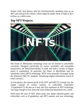 Twitter CEO Jack Dorsey sells his first-historically speaking tweet as an
NFT and will give the returns, which might be pretty much as high as $2.5
million, to a noble cause.
Top NFT Projects
The boom of Blockchain technology must not be limited to convertible
currencies. Designed specifically for secure, unreliable, and immutable
transactions, the Blockchain'sability to trade and hold a variety of digital
assets is exponential. In particular, the future of Blockchain may be
unlockable token (NFT) technology. NFTs were primarily envisaged using
the Ethereum ERC721 standard, introducing digital information stored in
smart contracts.
At first glance, the clearest proof of the NFT and ERC721 concept was the
simple concept of certain varieties of collectibles (remember
"Cryptokitties"?). Be that as it may, this first explosion of NFT technology
was large enough to slow down the entire Ethereum blockchain for a while.
2018 came the year of NFT when many new bands released games and
collectibles such as Cryptokitties and NFT markets and new technology
 