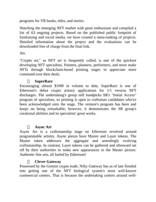 programs for VR books, titles, and stories.
Watching the emerging NFT market with great enthusiasm and compiled a
list of 63 ongoing projects. Based on the published public footprint of
fundraising and social media, we have created a meta-ranking of projects.
Detailed information about the project and the evaluations can be
downloaded free of charge from the final link.
Art.
"Crypto art," as NFT art is frequently called, is one of the quickest
developing NFT specialties. Painters, planners, performers, and more make
NFTs through blockchain-based printing stages to appreciate more
command over their deals.
SuperRare
Encouraging almost $10M in volume to date, SuperRare is one of
Ethereum's debut crypto artistry applications for 1/1 version NFT
discharges. The undertaking's group still handpicks SR's "Initial Access"
program of specialists, so printing is open to craftsman candidates who've
been acknowledged onto the stage. The venture's program has been and
keeps on being remarkable; however, it demonstrates the SR group's
curational abilities and its specialists' great works.
Async Art
Async Art is a craftsmanship stage on Ethereum revolved around
programmable artistry. Async pieces have Master and Layer tokens. The
Master token addresses the aggregate and unendingly evolving
craftsmanship. In contrast, Layer tokens can be gathered and afterward set
off by their authorities to make new appearances in the Master picture.
Authentic fine arts, all fueled by Ethereum!
Clever Gateway
Possessed by the Gemini crypto trade, Nifty Gateway has as of late flooded
into getting one of the NFT biological system's most well-known
commercial centers. That is because the undertaking centers around well-
 