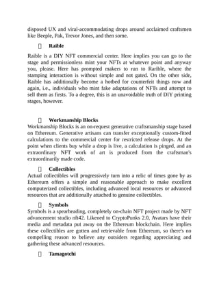 disposed UX and viral-accommodating drops around acclaimed craftsmen
like Beeple, Pak, Trevor Jones, and then some.
Raible
Raible is a DIY NFT commercial center. Here implies you can go to the
stage and permissionless mint your NFTs at whatever point and anyway
you, please. Here has prompted makers to run to Rarible, where the
stamping interaction is without simple and not gated. On the other side,
Raible has additionally become a hotbed for counterfeit things now and
again, i.e., individuals who mint fake adaptations of NFTs and attempt to
sell them as firsts. To a degree, this is an unavoidable truth of DIY printing
stages, however.
Workmanship Blocks
Workmanship Blocks is an on-request generative craftsmanship stage based
on Ethereum. Generative artisans can transfer exceptionally custom-fitted
calculations to the commercial center for restricted release drops. At the
point when clients buy while a drop is live, a calculation is pinged, and an
extraordinary NFT work of art is produced from the craftsman's
extraordinarily made code.
Collectibles
Actual collectibles will progressively turn into a relic of times gone by as
Ethereum offers a simple and reasonable approach to make excellent
computerized collectibles, including advanced local resources or advanced
resources that are additionally attached to genuine collectibles.
Symbols
Symbols is a spearheading, completely on-chain NFT project made by NFT
advancement studio nft42. Likened to CryptoPunks 2.0, Avatars have their
media and metadata put away on the Ethereum blockchain. Here implies
these collectibles are gotten and retrievable from Ethereum, so there's no
compelling reason to believe any outsiders regarding appreciating and
gathering these advanced resources.
Tamagotchi
 