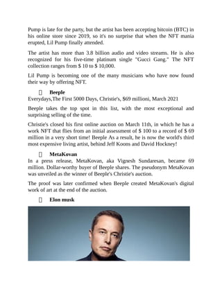 Pump is late for the party, but the artist has been accepting bitcoin (BTC) in
his online store since 2019, so it's no surprise that when the NFT mania
erupted, Lil Pump finally attended.
The artist has more than 3.8 billion audio and video streams. He is also
recognized for his five-time platinum single "Gucci Gang." The NFT
collection ranges from $ 10 to $ 10,000.
Lil Pump is becoming one of the many musicians who have now found
their way by offering NFT.
Beeple
Everydays,The First 5000 Days, Christie's, $69 millioni, March 2021
Beeple takes the top spot in this list, with the most exceptional and
surprising selling of the time.
Christie's closed his first online auction on March 11th, in which he has a
work NFT that flies from an initial assessment of $ 100 to a record of $ 69
million in a very short time! Beeple As a result, he is now the world's third
most expensive living artist, behind Jeff Koons and David Hockney!
MetaKovan
In a press release, MetaKovan, aka Vignesh Sundaresan, became 69
million. Dollar-worthy buyer of Beeple shares. The pseudonym MetaKovan
was unveiled as the winner of Beeple's Christie's auction.
The proof was later confirmed when Beeple created MetaKovan's digital
work of art at the end of the auction.
Elon musk
 