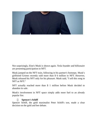 Not surprisingly, Elon's Musk is shown again. Tesla founder and billionaire
are presenting participation in NFT.
Musk jumped on the NFT train, following in his partner's footsteps. Musk’s
girlfriend Grimes recently sold more than $ 6 million in NFT. However,
Musk released his NFT only for his pleasure. Musk said, "I sell this song to
NFT as NFT."
NFT actually reached more than $ 1 million before Musk decided to
abandon its sale.
Musk's involvement in NFT space simply adds more fuel to an already
popular fire.
Spencer's Schiff
Spencer Schiff, the gold maximalist Peter Schiff's son, made a clear
decision on the gold and bee debate.
 