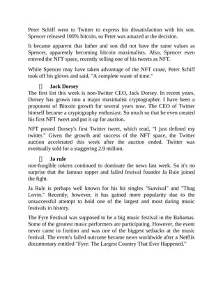 Peter Schiff went to Twitter to express his dissatisfaction with his son.
Spencer released 100% bitcoin, so Peter was amazed at the decision.
It became apparent that father and son did not have the same values as
Spencer, apparently becoming bitcoin maximalists. Also, Spencer even
entered the NFT space, recently selling one of his tweets as NFT.
While Spencer may have taken advantage of the NFT craze, Peter Schiff
took off his gloves and said, "A complete waste of time."
Jack Dorsey
The first list this week is non-Twitter CEO, Jack Dorsey. In recent years,
Dorsey has grown into a major maximalist cryptographer. I have been a
proponent of Bitcoin growth for several years now. The CEO of Twitter
himself became a cryptography enthusiast. So much so that he even created
his first NFT tweet and put it up for auction.
NFT posted Dorsey's first Twitter tweet, which read, "I just defined my
twitter." Given the growth and success of the NFT space, the Twitter
auction accelerated this week after the auction ended. Twitter was
eventually sold for a staggering 2.9 million.
Ja rule
non-fungible tokens continued to dominate the news last week. So it's no
surprise that the famous rapper and failed festival founder Ja Rule joined
the fight.
Ja Rule is perhaps well known for his hit singles "Survival" and "Thug
Lovin." Recently, however, it has gained more popularity due to the
unsuccessful attempt to hold one of the largest and most daring music
festivals in history.
The Fyre Festival was supposed to be a big music festival in the Bahamas.
Some of the greatest music performers are participating. However, the event
never came to fruition and was one of the biggest setbacks at the music
festival. The event's failed outcome became news worldwide after a Netflix
documentary entitled "Fyre: The Largest Country That Ever Happened."
 