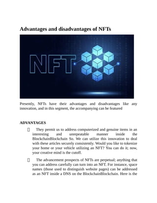 Advantages and disadvantages of NFTs
Presently, NFTs have their advantages and disadvantages like any
innovation, and in this segment, the accompanying can be featured
ADVANTAGES
They permit us to address computerized and genuine items in an
interesting and unrepeatable manner inside the
BlockchainBlockchain So. We can utilize this innovation to deal
with these articles securely consistently. Would you like to tokenize
your home or your vehicle utilizing an NFT? You can do it; now,
your creative mind is the cutoff.
The advancement prospects of NFTs are perpetual; anything that
you can address carefully can turn into an NFT. For instance, space
names (those used to distinguish website pages) can be addressed
as an NFT inside a DNS on the BlockchainBlockchain. Here is the
 