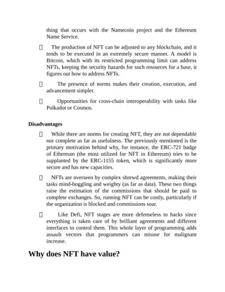 thing that occurs with the Namecoin project and the Ethereum
Name Service.
The production of NFT can be adjusted to any blockchain, and it
tends to be executed in an extremely secure manner. A model is
Bitcoin, which with its restricted programming limit can address
NFTs, keeping the security hazards for such resources for a base, it
figures out how to address NFTs.
The presence of norms makes their creation, execution, and
advancement simpler.
Opportunities for cross-chain interoperability with tasks like
Polkadot or Cosmos.
Disadvantages
While there are norms for creating NFT, they are not dependable
nor complete as far as usefulness. The previously mentioned is the
primary motivation behind why, for instance, the ERC-721 badge
of Ethereum (the most utilized for NFT in Ethereum) tries to be
supplanted by the ERC-1155 token, which is significantly more
secure and has new capacities.
NFTs are overseen by complex shrewd agreements, making their
tasks mind-boggling and weighty (as far as data). These two things
raise the estimation of the commissions that should be paid to
complete exchanges. So, running NFT can be costly, particularly if
the organization is blocked and commissions soar.
Like Defi, NFT stages are more defenseless to hacks since
everything is taken care of by brilliant agreements and different
interfaces to control them. This whole layer of programming adds
assault vectors that programmers can misuse for malignant
increase.
Why does NFT have value?
 