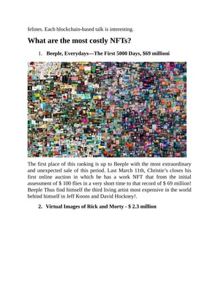 felines. Each blockchain-based talk is interesting.
What are the most costly NFTs?
1. Beeple, Everydays—The First 5000 Days, $69 millioni
The first place of this ranking is up to Beeple with the most extraordinary
and unexpected sale of this period. Last March 11th, Christie’s closes his
first online auction in which he has a work NFT that from the initial
assessment of $ 100 flies in a very short time to that record of $ 69 million!
Beeple Thus find himself the third living artist most expensive in the world
behind himself in Jeff Koons and David Hockney!.
2. Virtual Images of Rick and Morty - $ 2.3 million
 
