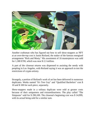 Another craftsman who has figured out how to sell show-stoppers as NFT
at an over-the-top cost is Justin Roiland, the maker of the famous energized
arrangement "Rick and Morty." His assortment of 16 masterpieces was sold
for 1,300 ETH, which was near $ 2.3 million.
A part of the closeout returns was dispensed to assisting the needy with
peopling in Los Angeles, with Roiland saying it was an approach to test the
restrictions of crypto artistry.
Strangely, a portion of Roiland's work of art has been delivered in numerous
duplicates. Works named "It's Tree Guy" and "Qualified Bachelors" cost $
10 and $ 100 for each piece, separately.
Show-stoppers made in a solitary duplicate were sold at greater costs
because of their uniqueness and extraordinariness. The play called "The
Simpsons" sold for $ 290,100. The closeout's beginning cost was $ 14,999,
with its actual being sold for a similar sum.
 