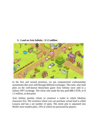 3. Land on Axie Infinity - $ 1.5 million
In the first and second positions, we put computerized craftsmanship
assortments that were sold through different exchanges. This time, nine land
plots on the well-known blockchain game Axie Infinity were sold in a
solitary NFT exchange. The client who made the buy paid 888.5 ETH, or $
1.5 million, at that point.
Axie Infinity permits clients to construct a realm in which fabulous
characters live. The existence where you can purchase virtual land is called
Lunacia and has a set number of spots. The entire plot is separated into
90,601 more modest plots, 19% of which are possessed by players.
 
