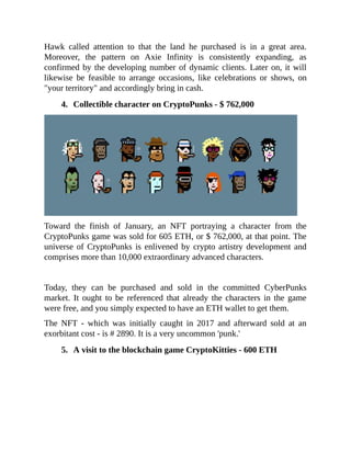 Hawk called attention to that the land he purchased is in a great area.
Moreover, the pattern on Axie Infinity is consistently expanding, as
confirmed by the developing number of dynamic clients. Later on, it will
likewise be feasible to arrange occasions, like celebrations or shows, on
"your territory" and accordingly bring in cash.
4. Collectible character on CryptoPunks - $ 762,000
Toward the finish of January, an NFT portraying a character from the
CryptoPunks game was sold for 605 ETH, or $ 762,000, at that point. The
universe of CryptoPunks is enlivened by crypto artistry development and
comprises more than 10,000 extraordinary advanced characters.
Today, they can be purchased and sold in the committed CyberPunks
market. It ought to be referenced that already the characters in the game
were free, and you simply expected to have an ETH wallet to get them.
The NFT - which was initially caught in 2017 and afterward sold at an
exorbitant cost - is # 2890. It is a very uncommon 'punk.'
5. A visit to the blockchain game CryptoKitties - 600 ETH
 