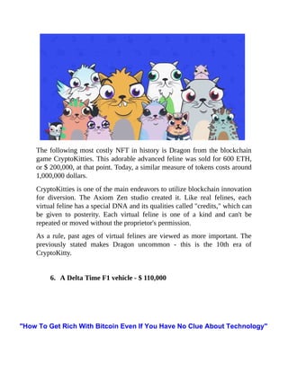 The following most costly NFT in history is Dragon from the blockchain
game CryptoKitties. This adorable advanced feline was sold for 600 ETH,
or $ 200,000, at that point. Today, a similar measure of tokens costs around
1,000,000 dollars.
CryptoKitties is one of the main endeavors to utilize blockchain innovation
for diversion. The Axiom Zen studio created it. Like real felines, each
virtual feline has a special DNA and its qualities called "credits," which can
be given to posterity. Each virtual feline is one of a kind and can't be
repeated or moved without the proprietor's permission.
As a rule, past ages of virtual felines are viewed as more important. The
previously stated makes Dragon uncommon - this is the 10th era of
CryptoKitty.
6. A Delta Time F1 vehicle - $ 110,000
"How To Get Rich With Bitcoin Even If You Have No Clue About Technology"
 