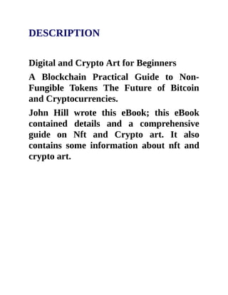 DESCRIPTION
Digital and Crypto Art for Beginners
A Blockchain Practical Guide to Non-
Fungible Tokens The Future of Bitcoin
and Cryptocurrencies.
John Hill wrote this eBook; this eBook
contained details and a comprehensive
guide on Nft and Crypto art. It also
contains some information about nft and
crypto art.
 