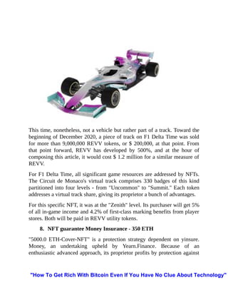 This time, nonetheless, not a vehicle but rather part of a track. Toward the
beginning of December 2020, a piece of track on F1 Delta Time was sold
for more than 9,000,000 REVV tokens, or $ 200,000, at that point. From
that point forward, REVV has developed by 500%, and at the hour of
composing this article, it would cost $ 1.2 million for a similar measure of
REVV.
For F1 Delta Time, all significant game resources are addressed by NFTs.
The Circuit de Monaco's virtual track comprises 330 badges of this kind
partitioned into four levels - from "Uncommon" to "Summit." Each token
addresses a virtual track share, giving its proprietor a bunch of advantages.
For this specific NFT, it was at the "Zenith" level. Its purchaser will get 5%
of all in-game income and 4.2% of first-class marking benefits from player
stores. Both will be paid in REVV utility tokens.
8. NFT guarantee Money Insurance - 350 ETH
"5000.0 ETH-Cover-NFT" is a protection strategy dependent on yinsure.
Money, an undertaking upheld by Yearn.Finance. Because of an
enthusiastic advanced approach, its proprietor profits by protection against
"How To Get Rich With Bitcoin Even If You Have No Clue About Technology"
 