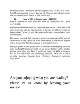 Decentraland has a restricted 3D virtual space called LAND. It is a non-
fungible computerized resource kept up by Ethereum shrewd agreements.
The landowner has full control of their virtual land.
10. Land at 22.2 in Decentraland - 345 ETH
Here is Decentraland once more. This time it's a land parcel in a "great
area" at 22.2.
In the realm of Decentraland, the size of the land is fixed. About 80% of its
space is private, and the vast majority of the rest is sold and rented by
Decentraland. The excess land, like streets and squares, doesn't have a place
with anybody.
Players can just walk their characters on their territory and public land, so
the situation is very significant. Parts found nearer to well-known regions
will be more costly than those situated in more distant zones.
Taking a gander at how quickly the NFT markets are developing and what
costs non-fungible tokens are sold, we can accept that this will be another
gigantic pattern just after Defi. A significant quality of NFTs is that each
has its own remarkable and interesting attributes. NFTs are as yet a
specialty showcase however have effectively discovered numerous
applications.
Are you enjoying what you are reading?
Please let us know by leaving your
review.
 