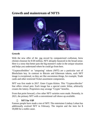 Growth and mainstream of NFTS
Growth
With the new offer of the .jpg record by computerized craftsman, brew
christie closeout for $ 69 million, NFT abruptly bounced in the broad sense.
Here is a story that better puts the big monster's stake in the unique situation
and helps you understand where he could go from here.
"Cryptocolletibles" or "unsparing" tokens (NFT) are a particular sort of
Blockchain key. In contrast to Bitcoin and Ethereum tokens, each NFT
image is exceptional, so they are like uncommon things, for example, Trade
cards and other restricted Ticket assortment components.
NFT was first made in 2017. Enter Crypto Kitties. This "Cryptocollectles"
line offers virtual pets: Each image has a special comic feline, arbitrarily
creates the lottery. Proprietors may arrange "Crypto" benefits.
From that point forward, a few other NFT varieties were made. Presently, in
2021, the primary NFT with a conventional call shows up available.
NFT for VIP
Famous people have made a ton of NFT. The entertainer Lindsay Lohan has
additionally evolved NFT in February. The imprint and the item for $
59,000 for a noble cause.
 