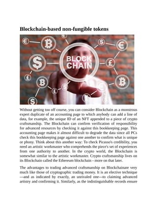 Blockchain-based non-fungible tokens
Without getting too off course, you can consider Blockchain as a monstrous
expert duplicate of an accounting page to which anybody can add a line of
data, for example, the unique ID of an NFT appended to a piece of crypto
craftsmanship. The Blockchain can confirm verification of responsibility
for advanced resources by checking it against this bookkeeping page. This
accounting page makes it almost difficult to degrade the data since all PCs
check this bookkeeping page against one another to confirm what is unique
or phony. Think about this another way: To check Picasso's credibility, you
need an artistic workmaster who comprehends the piece's set of experiences
from one authority to another. In the crypto world, the Blockchain is
somewhat similar to the artistic workmaster. Crypto craftsmanship lives on
its Blockchain called the Ethereum blockchain - more on that later.
The advantages to trading advanced craftsmanship on Blockchainare very
much like those of cryptographic trading money. It is an elective technique
—and as indicated by exactly, an unrivaled one—to claiming advanced
artistry and confirming it. Similarly, as the indistinguishable records ensure
 