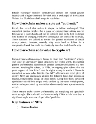 Bitcoin exchanges' security, computerized artisans can expect greater
security and a higher incentive for work that is exchanged on Blockchain
Verisart is a Blockchain check stage for specialists.
How blockchain makes crypto art "authentic"
Recall that record that makes it simple to follow exchanges? That
equivalent practice implies that a piece of computerized artistry can be
followed as it trades hands and can be followed back to the first craftsman
who made it. Its changing worth over the long run can likewise be followed.
These variables are utilized to decide the general estimation of actual
artistry pieces; however, recently, they were hard to follow in a
computerized work that could be effortlessly shared or traded on the web.
How blockchain adds value to crypto art
Computerized craftsmanship is harder to claim than "customary" artistry.
The issue of shareability again influences the work's worth. Blockchain
permits craftsmanship authorities to possess computerized artistry in a new
manner. Non-fungible tokens, or NFTs, are cryptographic tokens that are
great snippets of data. It isn't care for digital money in which 1 Bitcoin is
equivalent to some other Bitcoin. One NFT addresses one novel piece of
artistry. NFTs are additionally utilized for different things like possession
records, computerized things, or space names. Along these lines, advanced
specialists can sell their unique works and set up the worth to their pieces,
which can be purchased by authorities who currently have a proprietorship
record.
These reasons make crypto craftsmanship an energizing and genuinely
novel thought. The truth will surface eventually if Blockchain turns into a
significant staple in advanced specialists' portfolios.
Key features of NFTs
Standardization
 