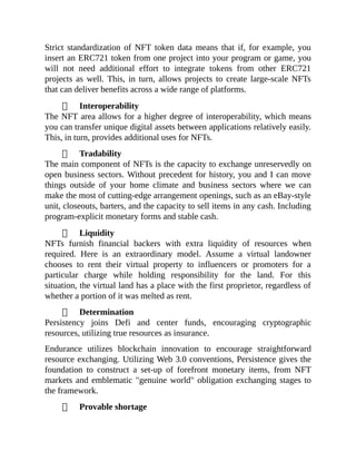 Strict standardization of NFT token data means that if, for example, you
insert an ERC721 token from one project into your program or game, you
will not need additional effort to integrate tokens from other ERC721
projects as well. This, in turn, allows projects to create large-scale NFTs
that can deliver benefits across a wide range of platforms.
Interoperability
The NFT area allows for a higher degree of interoperability, which means
you can transfer unique digital assets between applications relatively easily.
This, in turn, provides additional uses for NFTs.
Tradability
The main component of NFTs is the capacity to exchange unreservedly on
open business sectors. Without precedent for history, you and I can move
things outside of your home climate and business sectors where we can
make the most of cutting-edge arrangement openings, such as an eBay-style
unit, closeouts, barters, and the capacity to sell items in any cash. Including
program-explicit monetary forms and stable cash.
Liquidity
NFTs furnish financial backers with extra liquidity of resources when
required. Here is an extraordinary model. Assume a virtual landowner
chooses to rent their virtual property to influencers or promoters for a
particular charge while holding responsibility for the land. For this
situation, the virtual land has a place with the first proprietor, regardless of
whether a portion of it was melted as rent.
Determination
Persistency joins Defi and center funds, encouraging cryptographic
resources, utilizing true resources as insurance.
Endurance utilizes blockchain innovation to encourage straightforward
resource exchanging. Utilizing Web 3.0 conventions, Persistence gives the
foundation to construct a set-up of forefront monetary items, from NFT
markets and emblematic "genuine world" obligation exchanging stages to
the framework.
Provable shortage
 