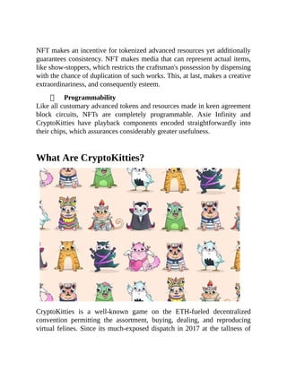 NFT makes an incentive for tokenized advanced resources yet additionally
guarantees consistency. NFT makes media that can represent actual items,
like show-stoppers, which restricts the craftsman's possession by dispensing
with the chance of duplication of such works. This, at last, makes a creative
extraordinariness, and consequently esteem.
Programmability
Like all customary advanced tokens and resources made in keen agreement
block circuits, NFTs are completely programmable. Axie Infinity and
CryptoKitties have playback components encoded straightforwardly into
their chips, which assurances considerably greater usefulness.
What Are CryptoKitties?
CryptoKitties is a well-known game on the ETH-fueled decentralized
convention permitting the assortment, buying, dealing, and reproducing
virtual felines. Since its much-exposed dispatch in 2017 at the tallness of
 