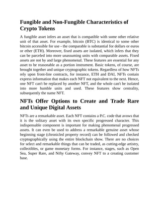 Fungible and Non-Fungible Characteristics of
Crypto Tokens
A fungible asset infers an asset that is compatible with some other relative
unit of that asset. For example, bitcoin (BTC) is identical to some other
bitcoin accessible for use - the comparable is substantial for dollars or euros
or ether (ETH). Moreover, fixed assets are isolated, which infers that they
can be parceled into more unassuming units with comparable assets. Fixed
assets are not by and large phenomenal. These features are essential for any
asset to be reasonable as a portion instrument. Basic tokens, of course, are
brought together and unique cryptographic tokens. Regardless of how NFTs
rely upon front-line contracts, for instance, ETH and DAI, NFTs contain
express information that makes each NFT not equivalent to the next. Hence,
one NFT can't be replaced by another NFT, and the whole can't be isolated
into more humble units and used. These features show centrality,
subsequently the name NFT.
NFTs Offer Options to Create and Trade Rare
and Unique Digital Assets
NFTs are a remarkable asset. Each NFT contains a P.C. code that avows that
it is the solitary asset with its own specific progressed character. This
indispensable component is important for making phenomenal progressed
assets. It can even be used to address a remarkable genuine asset whose
beginning stage (chronicled property record) can be followed and checked
cryptographically using the entire blockchain show. There are no choices
for select and remarkable things that can be traded, as cutting-edge artistry,
collectibles, or game monetary forms. For instance, stages, such as Open
Sea, Super Rare, and Nifty Gateway, convey NFT to a creating customer
base.
 