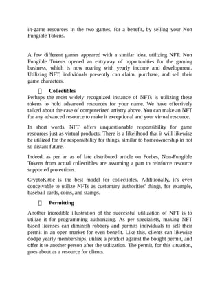 in-game resources in the two games, for a benefit, by selling your Non
Fungible Tokens.
A few different games appeared with a similar idea, utilizing NFT. Non
Fungible Tokens opened an entryway of opportunities for the gaming
business, which is now roaring with yearly income and development.
Utilizing NFT, individuals presently can claim, purchase, and sell their
game characters.
Collectibles
Perhaps the most widely recognized instance of NFTs is utilizing these
tokens to hold advanced resources for your name. We have effectively
talked about the case of computerized artistry above. You can make an NFT
for any advanced resource to make it exceptional and your virtual resource.
In short words, NFT offers unquestionable responsibility for game
resources just as virtual products. There is a likelihood that it will likewise
be utilized for the responsibility for things, similar to homeownership in not
so distant future.
Indeed, as per an as of late distributed article on Forbes, Non-Fungible
Tokens from actual collectibles are assuming a part to reinforce resource
supported protections.
CryptoKittie is the best model for collectibles. Additionally, it's even
conceivable to utilize NFTs as customary authorities' things, for example,
baseball cards, coins, and stamps.
Permitting
Another incredible illustration of the successful utilization of NFT is to
utilize it for programming authorizing. As per specialists, making NFT
based licenses can diminish robbery and permits individuals to sell their
permit in an open market for even benefit. Like this, clients can likewise
dodge yearly memberships, utilize a product against the bought permit, and
offer it to another person after the utilization. The permit, for this situation,
goes about as a resource for clients.
 