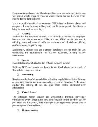 Programming designers can likewise profit as they can make savvy gets that
will permit benefit share on resale or whatever else that can likewise create
income for the first engineer.
It is a mutually beneficial arrangement NFT offers to the two clients and
designers. It can decrease robbery and can likewise permit the clients to
bring in some cash on their buy.
Artistry.
Realize that for advanced artisans, it is difficult to ensure the copyright;
however, with the assistance of NFTs, it is not difficult to discover who is
utilizing protected material with the assistance of blockchain offering
confirmation of proprietorship.
Additionally, artisans can get a greater installment cut for their fine art,
eliminating the requirement for outsider expenses, offering shared
installments.
Sports.
Fake tickets and products do a ton of harm to sports income.
Utilizing NFTs to counter the harms is the ideal choice as a result of
Blockchain changeless nature.
Personality.
Keeping up the lawful records like schooling capabilities, clinical history,
or any merchandise resources records is extreme; however, NFTs could
digitize the entirety of this and give more central command over
information.
Virtual Assets.
The Ethereum Name Service and Unstoppable Domains previously
transformed every space name into non-fungible tokens so they can be
purchased and sold; soon, different stages like Cryptovoxels permit you to
purchase plots of virtual land.
Genuine Assets.
 