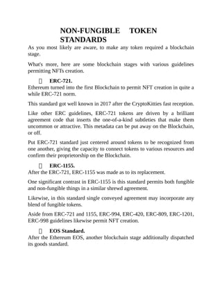 NON-FUNGIBLE TOKEN
STANDARDS
As you most likely are aware, to make any token required a blockchain
stage.
What's more, here are some blockchain stages with various guidelines
permitting NFTs creation.
ERC-721.
Ethereum turned into the first Blockchain to permit NFT creation in quite a
while ERC-721 norm.
This standard got well known in 2017 after the CryptoKitties fast reception.
Like other ERC guidelines, ERC-721 tokens are driven by a brilliant
agreement code that inserts the one-of-a-kind subtleties that make them
uncommon or attractive. This metadata can be put away on the Blockchain,
or off.
Put ERC-721 standard just centered around tokens to be recognized from
one another, giving the capacity to connect tokens to various resources and
confirm their proprietorship on the Blockchain.
ERC-1155.
After the ERC-721, ERC-1155 was made as to its replacement.
One significant contrast in ERC-1155 is this standard permits both fungible
and non-fungible things in a similar shrewd agreement.
Likewise, in this standard single conveyed agreement may incorporate any
blend of fungible tokens.
Aside from ERC-721 and 1155, ERC-994, ERC-420, ERC-809, ERC-1201,
ERC-998 guidelines likewise permit NFT creation.
EOS Standard.
After the Ethereum EOS, another blockchain stage additionally dispatched
its goods standard.
 