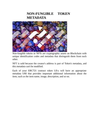 NON-FUNGIBLE TOKEN
METADATA
Non-fungible tokens or NFTs are cryptographic assets on Blockchain with
unique identification codes and metadata that distinguish them from each
other.
NFT is sold because the creator's address is part of Token's metadata, and
this metadata can't be modified.
Each of your ERC721 contract token I.D.s will have an appropriate
metadata URI that provides important additional information about the
item, such as the item name, image, description, and so on.
 