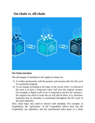 On-chain vs. off-chain
On-Chain metadata
The advantages of metadata in the supply on-chain are:
1) It resides permanently with the passkey and remains after the life cycle
of a particular program.
2) It can change according to the logic of the circuit. Item 1 is relevant if
the asset is to have a long-term value well over the original creation.
For example, a digital work of art is expected to survive for centuries -
the original site used to create the art will still be there. It is, therefore,
important that its metadata is maintained throughout the life cycle of
the token identifier.
Also, chain logic may need to interact with metadata. For example, in
CryptoKitty, the "generation" of the CryptoKitty affects how fast the
CryptoKitty can reproduce, and the reproduction takes place in a chain
 