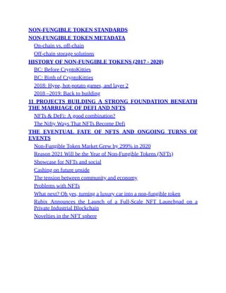 NON-FUNGIBLE TOKEN STANDARDS
NON-FUNGIBLE TOKEN METADATA
On-chain vs. off-chain
Off-chain storage solutions
HISTORY OF NON-FUNGIBLE TOKENS (2017 - 2020)
BC: Before CryptoKitties
BC: Birth of CryptoKitties
2018: Hype, hot-potato games, and layer 2
2018 –2019: Back to building
11 PROJECTS BUILDING A STRONG FOUNDATION BENEATH
THE MARRIAGE OF DEFI AND NFTS
NFTs & DeFi: A good combination?
The Nifty Ways That NFTs Become Defi
THE EVENTUAL FATE OF NFTS AND ONGOING TURNS OF
EVENTS
Non-Fungible Token Market Grew by 299% in 2020
Reason 2021 Will be the Year of Non-Fungible Tokens (NFTs)
Showcase for NFTs and social
Cashing on future upside
The tension between community and economy
Problems with NFTs
What next? Oh yes, turning a luxury car into a non-fungible token
Rubix Announces the Launch of a Full-Scale NFT Launchpad on a
Private Industrial Blockchain
Novelties in the NFT sphere
 