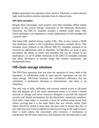 (higher generation cats reproduce more slowly). Therefore, a smart contract
logic must be able to retrieve metadata from its internal state.
Off-chain metadata
Despite these advantages, most projects store their metadata offline simply
because of the current storage constraints on the Ethereum blockchain.
Therefore, the ERC721 standard includes a method called token URI,
which developers can implement to notify applications to find metadata for
a specific item.
The token URL method returns a public URL. This, in turn, returns a JSON
data dictionary similar to the CryptoKitty dictionary example above. This
metadata must conform to the official ERC721 metadata standard to be
received by applications such as OpenSea. At OpenSea, we want to give
developers the ability to create rich metadata that can be viewed in our
marketplace, so we've added extensions to the ERC721 metadata standard
that allow developers to include things like strokes, animations, and
background colors.
Off-chain storage solutions
The Off-Chain operation does not store the operation of every node in the
repository. A collaborator ready to store specific operations can use off-
chain storage. Off-Chain increases the calculation's efficiency that the
calculation is performed off-chain is deterministic, and there is no
consensus.
The only way to fully, uniformly, and securely control access to off-chain
data and mitigate all of the issues mentioned earlier is to create a shared
network of storage and server resources designed to provide the required
security and shared environment for the blockchain consortium members.
Each time a data object is accessed, it must be verified using stored hash
values, proving that it is the same object that was initially stored. Each
object should be stored in more than one data store to ensure that loss of
one node does not result in significant data loss as long as the node is down.
Once a node rejoins the consortium after recovery, a mechanism to
synchronize the off-chain references and rebalance the off-chain data is also
 