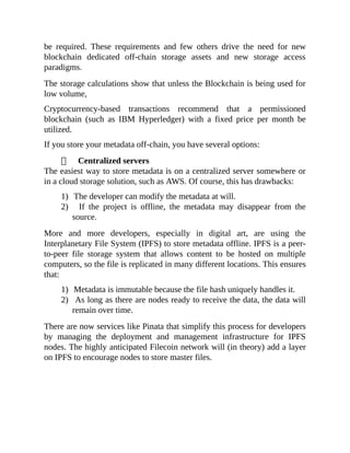 be required. These requirements and few others drive the need for new
blockchain dedicated off-chain storage assets and new storage access
paradigms.
The storage calculations show that unless the Blockchain is being used for
low volume,
Cryptocurrency-based transactions recommend that a permissioned
blockchain (such as IBM Hyperledger) with a fixed price per month be
utilized.
If you store your metadata off-chain, you have several options:
Centralized servers
The easiest way to store metadata is on a centralized server somewhere or
in a cloud storage solution, such as AWS. Of course, this has drawbacks:
1) The developer can modify the metadata at will.
2) If the project is offline, the metadata may disappear from the
source.
More and more developers, especially in digital art, are using the
Interplanetary File System (IPFS) to store metadata offline. IPFS is a peer-
to-peer file storage system that allows content to be hosted on multiple
computers, so the file is replicated in many different locations. This ensures
that:
1) Metadata is immutable because the file hash uniquely handles it.
2) As long as there are nodes ready to receive the data, the data will
remain over time.
There are now services like Pinata that simplify this process for developers
by managing the deployment and management infrastructure for IPFS
nodes. The highly anticipated Filecoin network will (in theory) add a layer
on IPFS to encourage nodes to store master files.
 