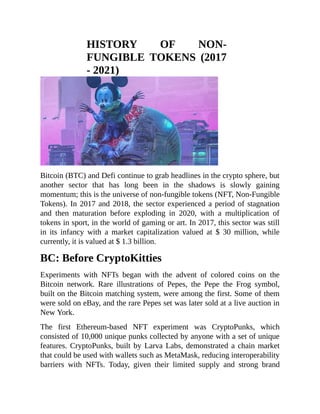 HISTORY OF NON-
FUNGIBLE TOKENS (2017
- 2021)
Bitcoin (BTC) and Defi continue to grab headlines in the crypto sphere, but
another sector that has long been in the shadows is slowly gaining
momentum; this is the universe of non-fungible tokens (NFT, Non-Fungible
Tokens). In 2017 and 2018, the sector experienced a period of stagnation
and then maturation before exploding in 2020, with a multiplication of
tokens in sport, in the world of gaming or art. In 2017, this sector was still
in its infancy with a market capitalization valued at $ 30 million, while
currently, it is valued at $ 1.3 billion.
BC: Before CryptoKitties
Experiments with NFTs began with the advent of colored coins on the
Bitcoin network. Rare illustrations of Pepes, the Pepe the Frog symbol,
built on the Bitcoin matching system, were among the first. Some of them
were sold on eBay, and the rare Pepes set was later sold at a live auction in
New York.
The first Ethereum-based NFT experiment was CryptoPunks, which
consisted of 10,000 unique punks collected by anyone with a set of unique
features. CryptoPunks, built by Larva Labs, demonstrated a chain market
that could be used with wallets such as MetaMask, reducing interoperability
barriers with NFTs. Today, given their limited supply and strong brand
 