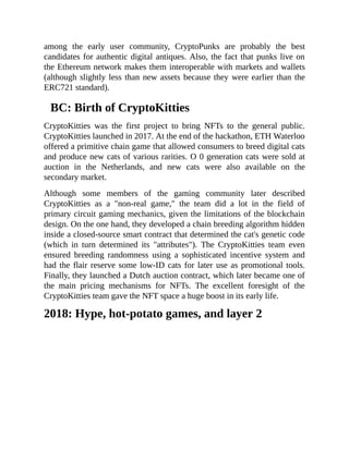 among the early user community, CryptoPunks are probably the best
candidates for authentic digital antiques. Also, the fact that punks live on
the Ethereum network makes them interoperable with markets and wallets
(although slightly less than new assets because they were earlier than the
ERC721 standard).
BC: Birth of CryptoKitties
CryptoKitties was the first project to bring NFTs to the general public.
CryptoKitties launched in 2017. At the end of the hackathon, ETH Waterloo
offered a primitive chain game that allowed consumers to breed digital cats
and produce new cats of various rarities. O 0 generation cats were sold at
auction in the Netherlands, and new cats were also available on the
secondary market.
Although some members of the gaming community later described
CryptoKitties as a "non-real game," the team did a lot in the field of
primary circuit gaming mechanics, given the limitations of the blockchain
design. On the one hand, they developed a chain breeding algorithm hidden
inside a closed-source smart contract that determined the cat's genetic code
(which in turn determined its "attributes"). The CryptoKitties team even
ensured breeding randomness using a sophisticated incentive system and
had the flair reserve some low-ID cats for later use as promotional tools.
Finally, they launched a Dutch auction contract, which later became one of
the main pricing mechanisms for NFTs. The excellent foresight of the
CryptoKitties team gave the NFT space a huge boost in its early life.
2018: Hype, hot-potato games, and layer 2
 