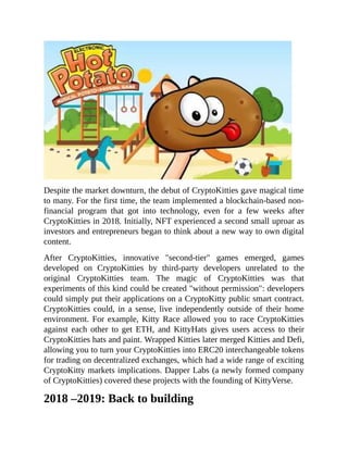 Despite the market downturn, the debut of CryptoKitties gave magical time
to many. For the first time, the team implemented a blockchain-based non-
financial program that got into technology, even for a few weeks after
CryptoKitties in 2018. Initially, NFT experienced a second small uproar as
investors and entrepreneurs began to think about a new way to own digital
content.
After CryptoKitties, innovative "second-tier" games emerged, games
developed on CryptoKitties by third-party developers unrelated to the
original CryptoKitties team. The magic of CryptoKitties was that
experiments of this kind could be created "without permission": developers
could simply put their applications on a CryptoKitty public smart contract.
CryptoKitties could, in a sense, live independently outside of their home
environment. For example, Kitty Race allowed you to race CryptoKitties
against each other to get ETH, and KittyHats gives users access to their
CryptoKitties hats and paint. Wrapped Kitties later merged Kitties and Defi,
allowing you to turn your CryptoKitties into ERC20 interchangeable tokens
for trading on decentralized exchanges, which had a wide range of exciting
CryptoKitty markets implications. Dapper Labs (a newly formed company
of CryptoKitties) covered these projects with the founding of KittyVerse.
2018 –2019: Back to building
 