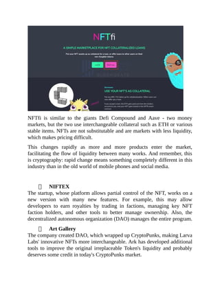 NFTfi is similar to the giants Defi Compound and Aave - two money
markets, but the two use interchangeable collateral such as ETH or various
stable items. NFTs are not substitutable and are markets with less liquidity,
which makes pricing difficult.
This changes rapidly as more and more products enter the market,
facilitating the flow of liquidity between many works. And remember, this
is cryptography: rapid change means something completely different in this
industry than in the old world of mobile phones and social media.
NIFTEX
The startup, whose platform allows partial control of the NFT, works on a
new version with many new features. For example, this may allow
developers to earn royalties by trading in factions, managing key NFT
faction holders, and other tools to better manage ownership. Also, the
decentralized autonomous organization (DAO) manages the entire program.
Art Gallery
The company created DAO, which wrapped up CryptoPunks, making Larva
Labs' innovative NFTs more interchangeable. Ark has developed additional
tools to improve the original irreplaceable Token's liquidity and probably
deserves some credit in today's CryptoPunks market.
 